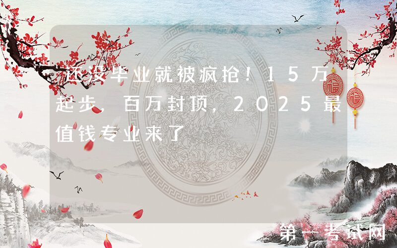 还没毕业就被疯抢！15万起步，百万封顶，2025最值钱专业来了
