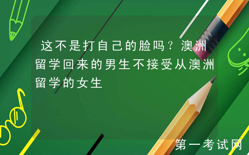 这不是打自己的脸吗？澳洲留学回来的男生不接受从澳洲留学的女生