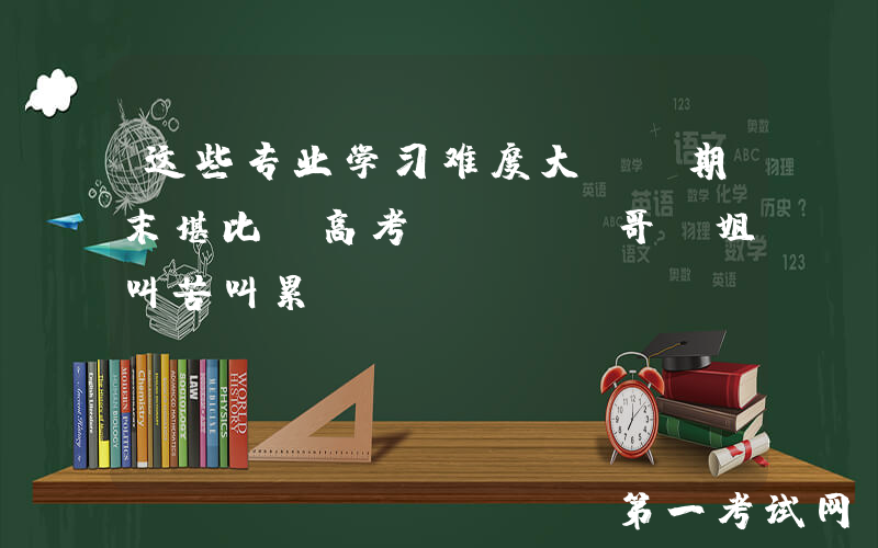 这些专业学习难度大, 期末堪比“高考”, 师哥师姐叫苦叫累