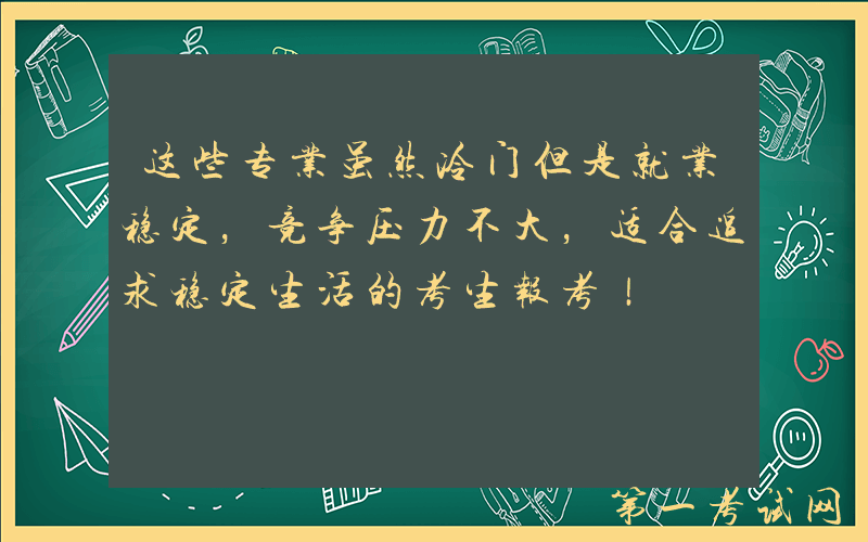 这些专业虽然冷门但是就业稳定，竞争压力不大，适合追求稳定生活的考生报考！