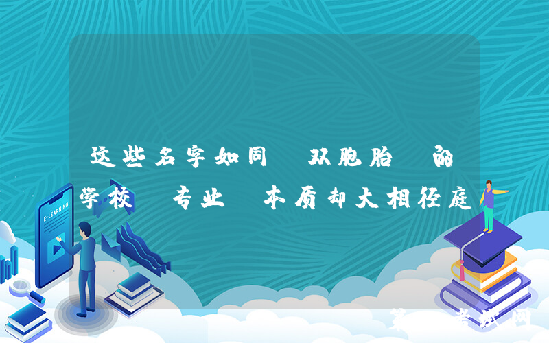 这些名字如同“双胞胎”的学校/专业，本质却大相径庭
