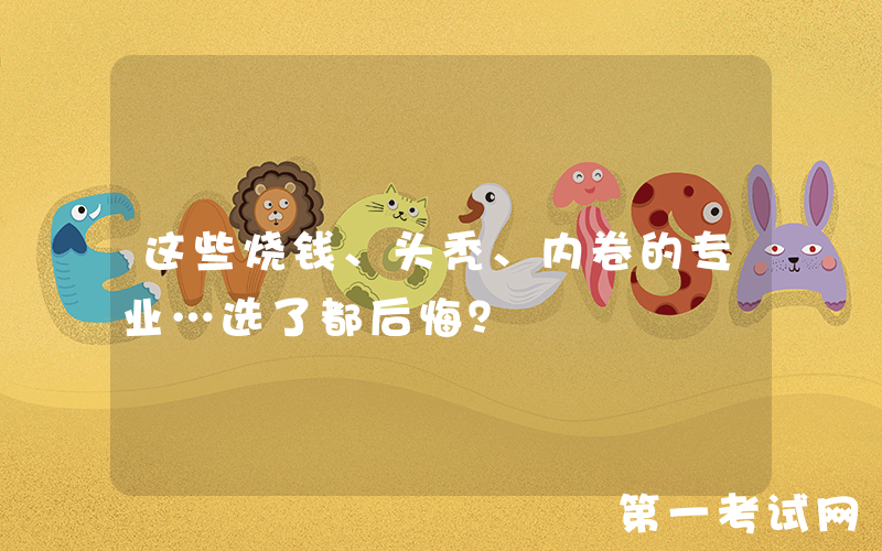 这些烧钱、头秃、内卷的专业…选了都后悔？