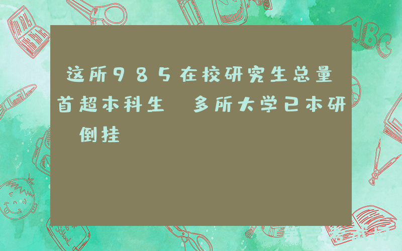 这所985在校研究生总量首超本科生，多所大学已本研“倒挂”…