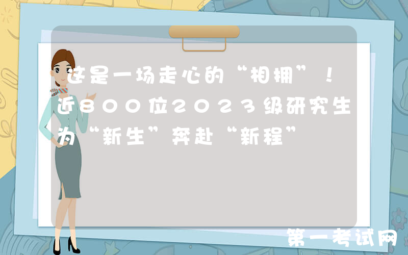 这是一场走心的“相拥”！近800位2023级研究生为“新生”奔赴“新程”