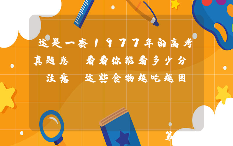 这是一套1977年的高考真题卷，看看你能看多少分？ 注意！这些食物越吃越困，大考前千万别给孩子吃！
