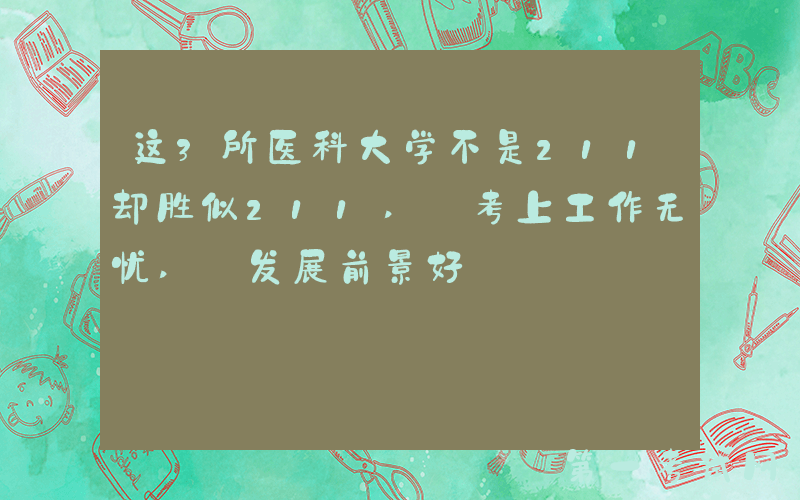 这3所医科大学不是211却胜似211, 考上工作无忧, 发展前景好