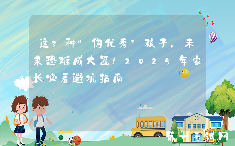 这3种“伪优秀”孩子，未来恐难成大器！2025年家长必看避坑指南