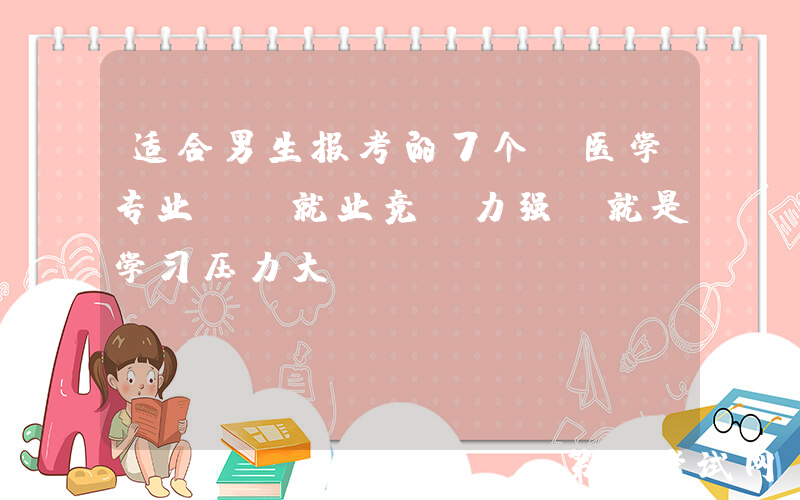 适合男生报考的7个“医学专业”，就业竞争力强，就是学习压力大