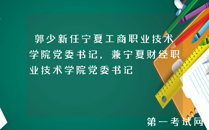 郭少新任宁夏工商职业技术学院党委书记，兼宁夏财经职业技术学院党委书记