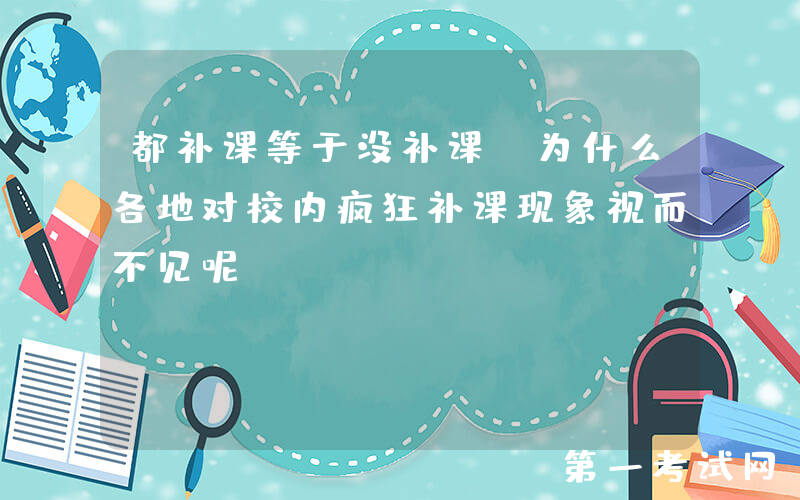 都补课等于没补课，为什么各地对校内疯狂补课现象视而不见呢？