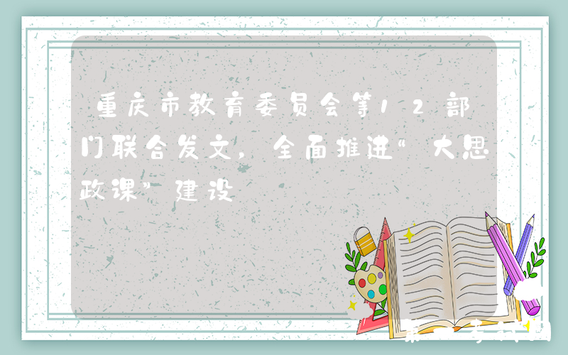 重庆市教育委员会等12部门联合发文，全面推进“大思政课”建设