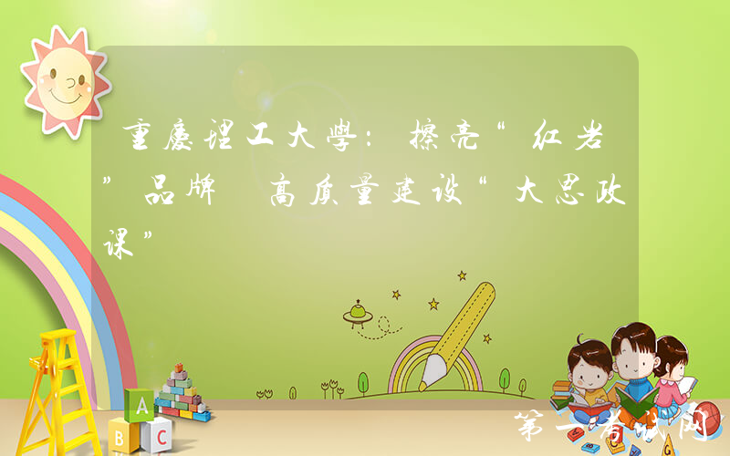 重庆理工大学：擦亮“红岩”品牌 高质量建设“大思政课”