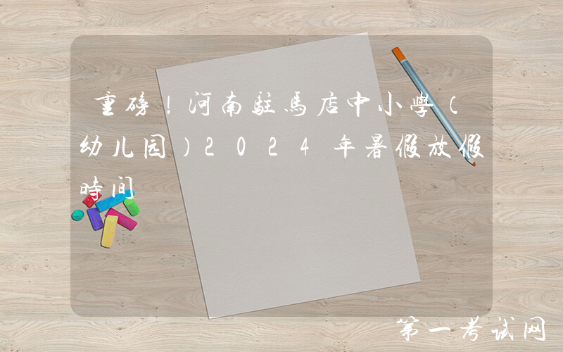 重磅！河南驻马店中小学（幼儿园）2024年暑假放假时间
