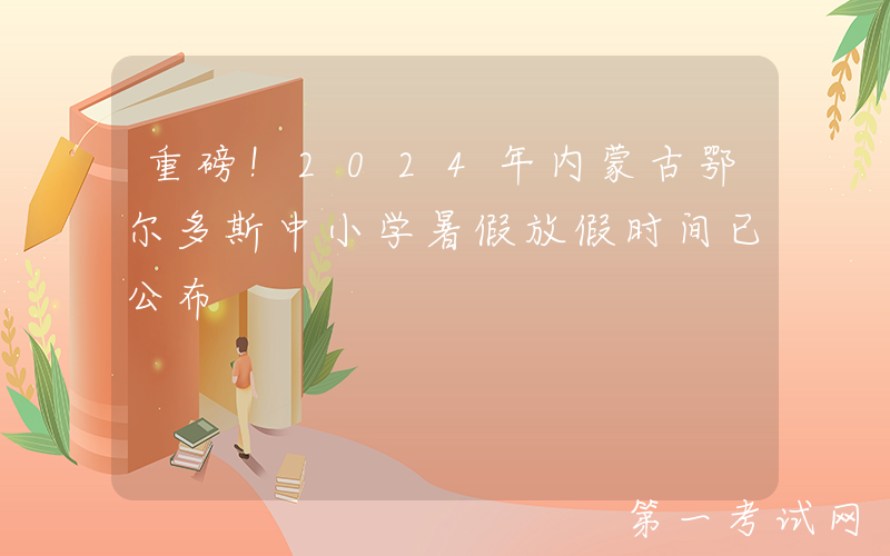 重磅！2024年内蒙古鄂尔多斯中小学暑假放假时间已公布