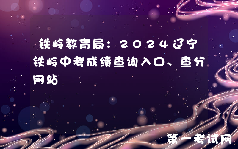 铁岭教育局：2024辽宁铁岭中考成绩查询入口、查分网站