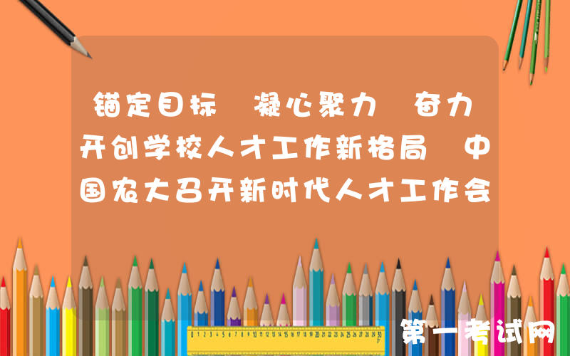 锚定目标 凝心聚力 奋力开创学校人才工作新格局 中国农大召开新时代人才工作会议