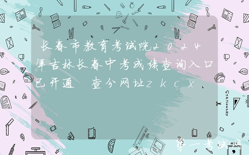 长春市教育考试院2024年吉林长春中考成绩查询入口已开通 查分网址zkcx.cczsb.com