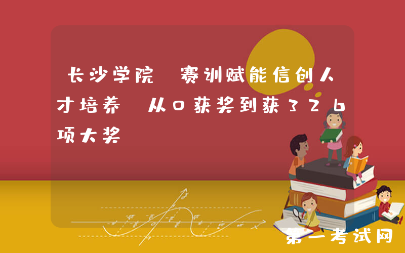 长沙学院：赛训赋能信创人才培养 从0获奖到获326项大奖