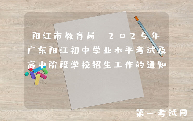 阳江市教育局：2025年广东阳江初中学业水平考试及高中阶段学校招生工作的通知