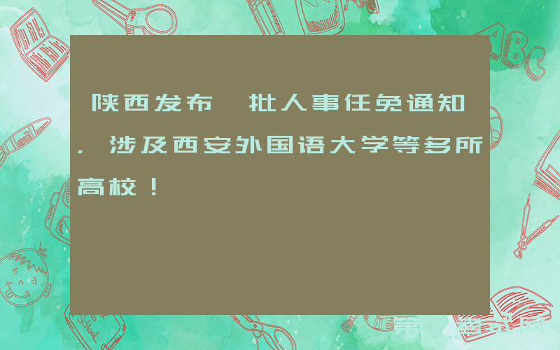 陕西发布一批人事任免通知，涉及西安外国语大学等多所高校！