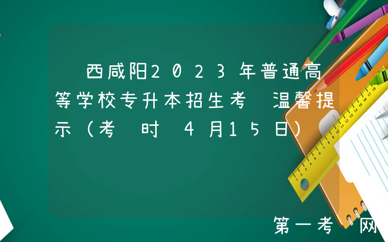 陕西咸阳2023年普通高等学校专升本招生考试温馨提示（考试时间4月15日）