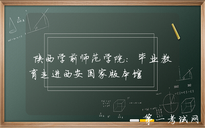 陕西学前师范学院：毕业教育走进西安国家版本馆