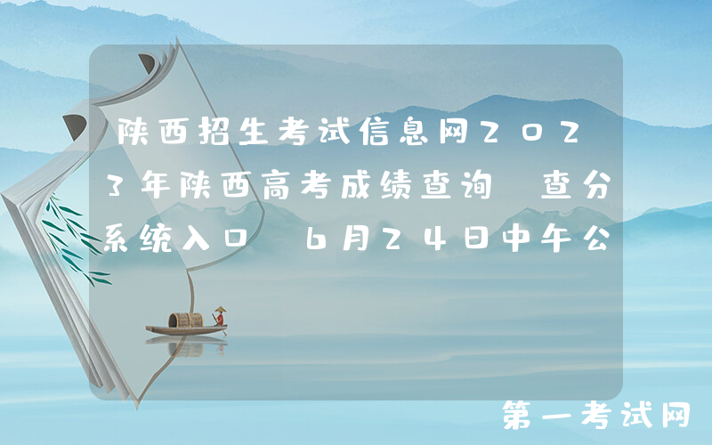 陕西招生考试信息网2023年陕西高考成绩查询、查分系统入口[6月24日中午公布]