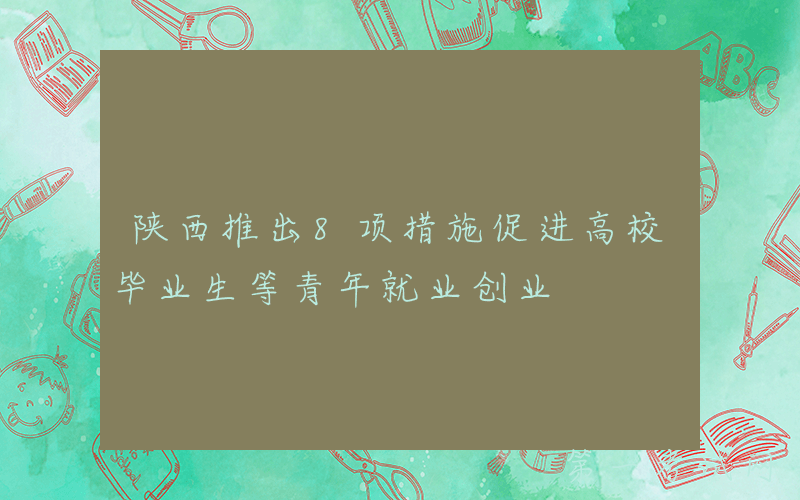 陕西推出8项措施促进高校毕业生等青年就业创业