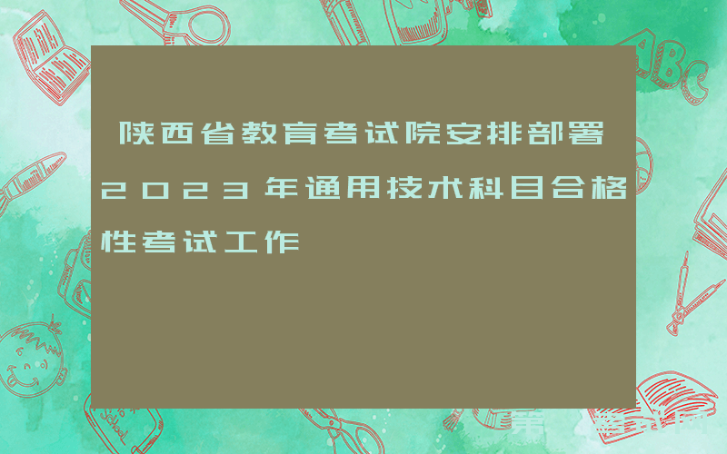 陕西省教育考试院安排部署2023年通用技术科目合格性考试工作