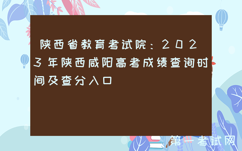陕西省教育考试院：2023年陕西咸阳高考成绩查询时间及查分入口