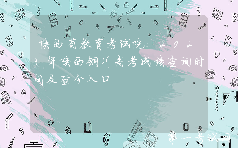 陕西省教育考试院：2023年陕西铜川高考成绩查询时间及查分入口