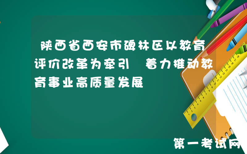 陕西省西安市碑林区以教育评价改革为牵引 着力推动教育事业高质量发展
