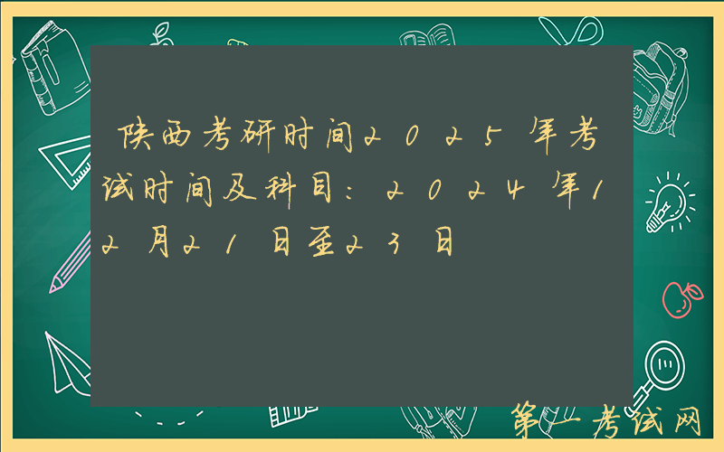 陕西考研时间2025年考试时间及科目：2024年12月21日至23日