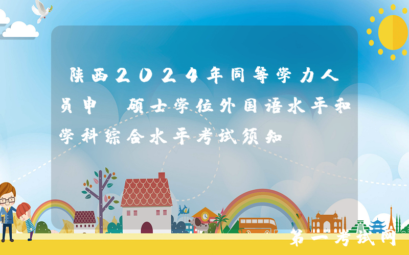 陕西2024年同等学力人员申请硕士学位外国语水平和学科综合水平考试须知