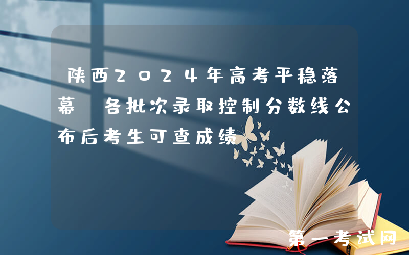 陕西2024年高考平稳落幕，各批次录取控制分数线公布后考生可查成绩
