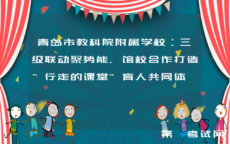 青岛市教科院附属学校：三级联动聚势能，馆校合作打造“行走的课堂”育人共同体