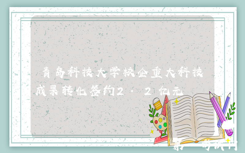 青岛科技大学校企重大科技成果转化签约2.2亿元