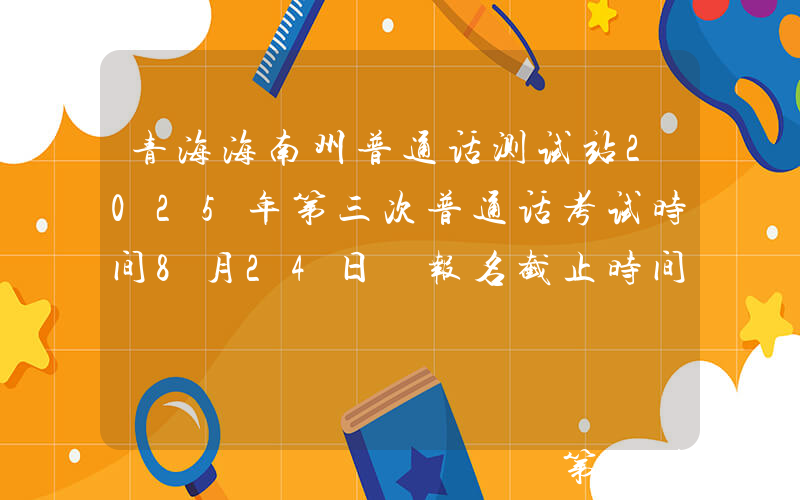 青海海南州普通话测试站2025年第三次普通话考试时间8月24日 报名截止时间8月20日