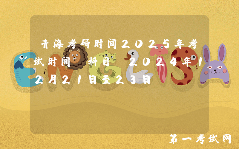 青海考研时间2025年考试时间及科目：2024年12月21日至23日