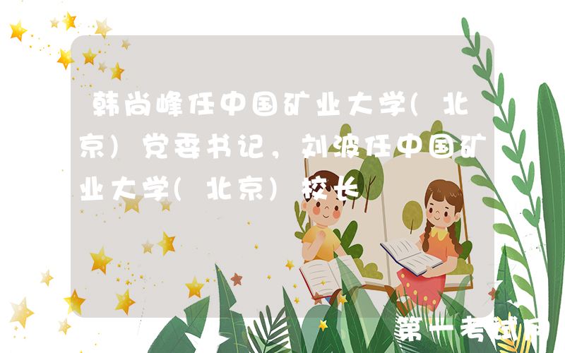 韩尚峰任中国矿业大学(北京)党委书记，刘波任中国矿业大学(北京)校长