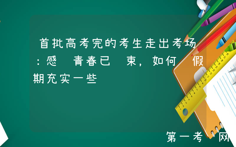首批高考完的考生走出考场：感觉青春已结束，如何让假期充实一些