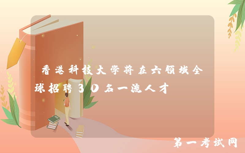 香港科技大学将在六领域全球招聘30名一流人才