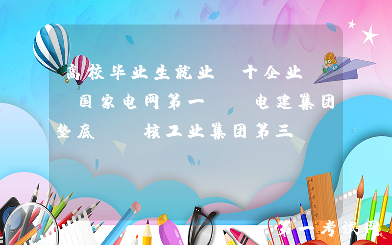 高校毕业生就业前十企业: 国家电网第一, 电建集团垫底, 核工业集团第三