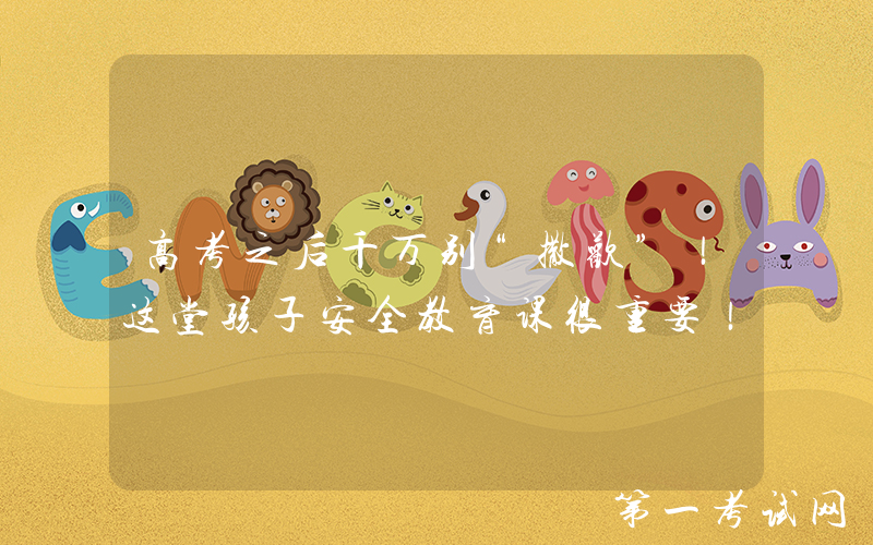 高考之后千万别“撒欢”！这堂孩子安全教育课很重要！