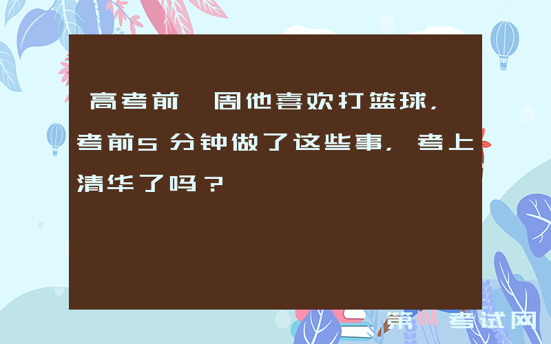 高考前一周他喜欢打篮球，考前5分钟做了这些事，考上清华了吗？