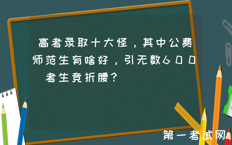 高考录取十大怪，其中公费师范生有啥好，引无数600+考生竞折腰？