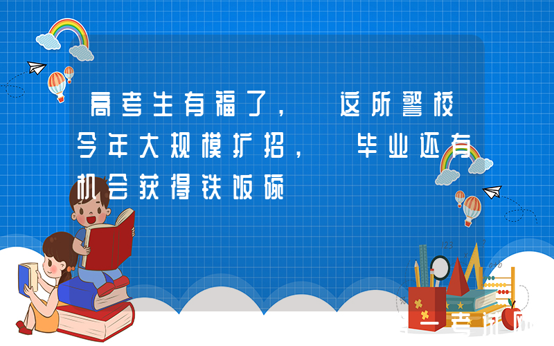 高考生有福了, 这所警校今年大规模扩招, 毕业还有机会获得铁饭碗