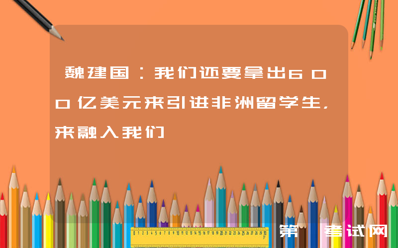 魏建国：我们还要拿出600亿美元来引进非洲留学生，来融入我们
