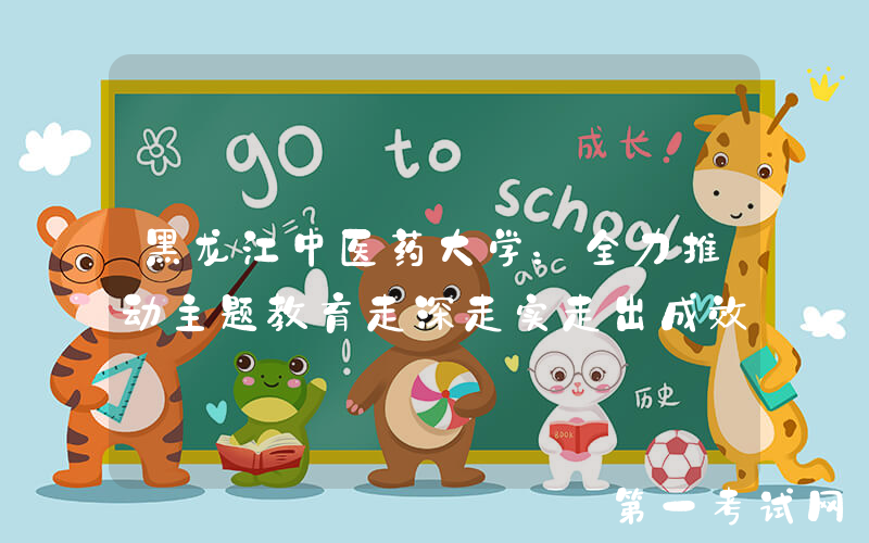 黑龙江中医药大学：全力推动主题教育走深走实走出成效