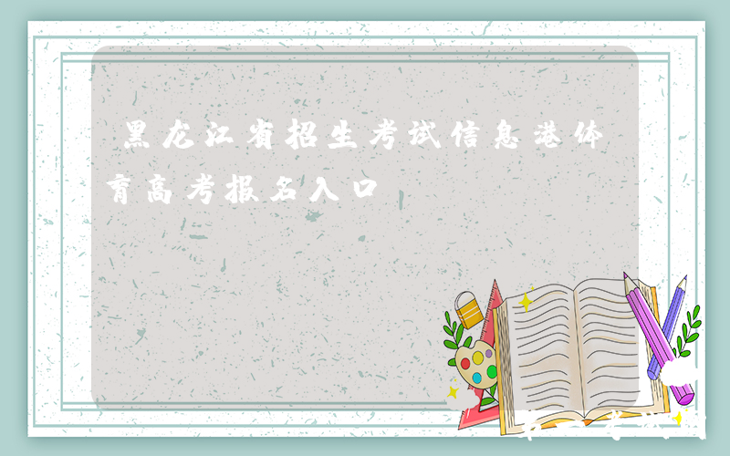 黑龙江省招生考试信息港体育高考报名入口：https://www.lzk.hl.cn/